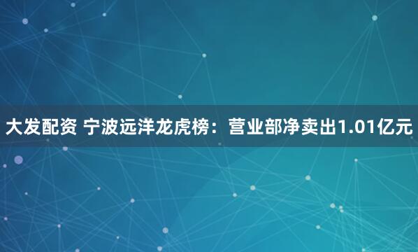 大发配资 宁波远洋龙虎榜：营业部净卖出1.01亿元