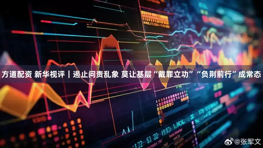 方道配资 新华视评｜遏止问责乱象 莫让基层“戴罪立功”“负荆前行”成常态