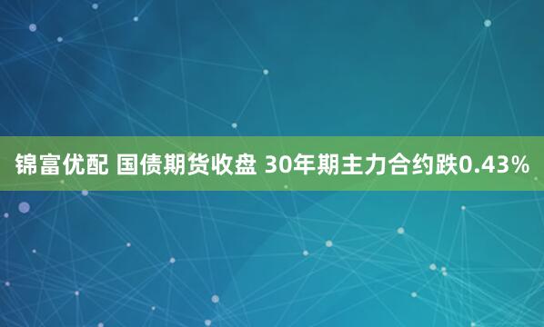 锦富优配 国债期货收盘 30年期主力合约跌0.43%