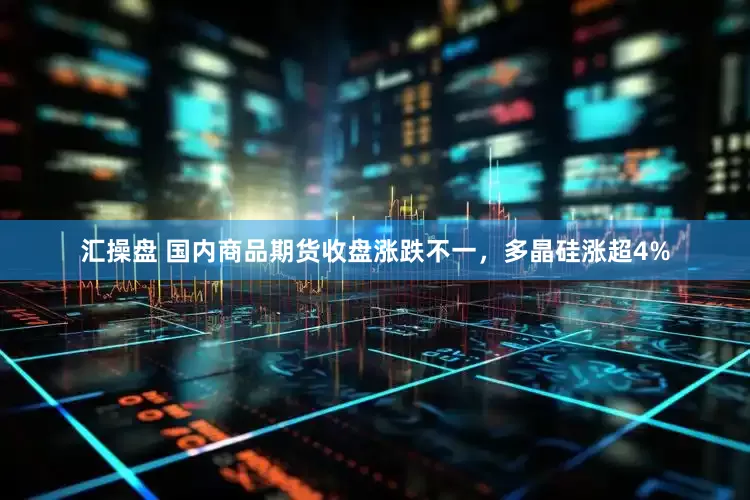 汇操盘 国内商品期货收盘涨跌不一，多晶硅涨超4%
