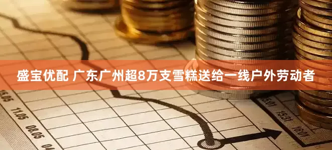 盛宝优配 广东广州超8万支雪糕送给一线户外劳动者