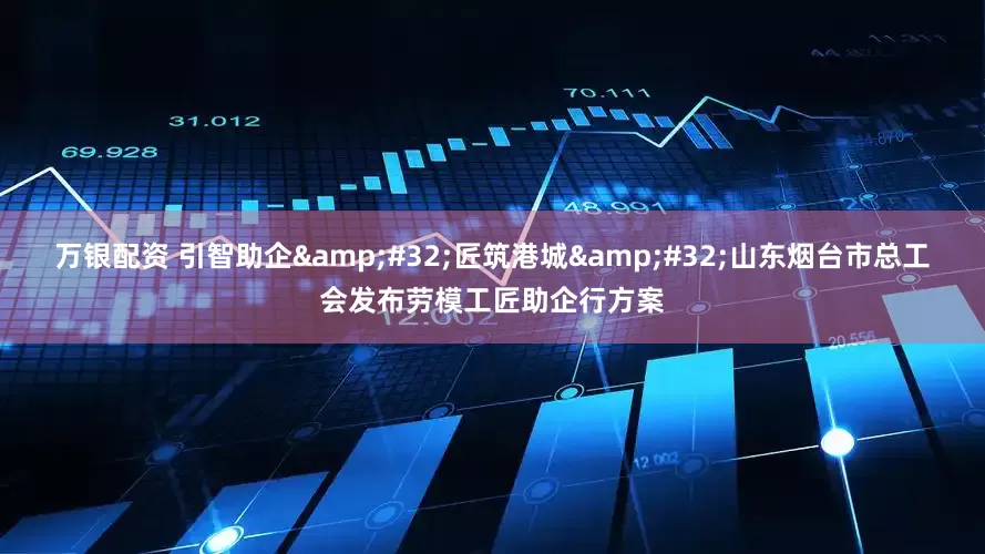 万银配资 引智助企&#32;匠筑港城&#32;山东烟台市总工会发布劳模工匠助企行方案