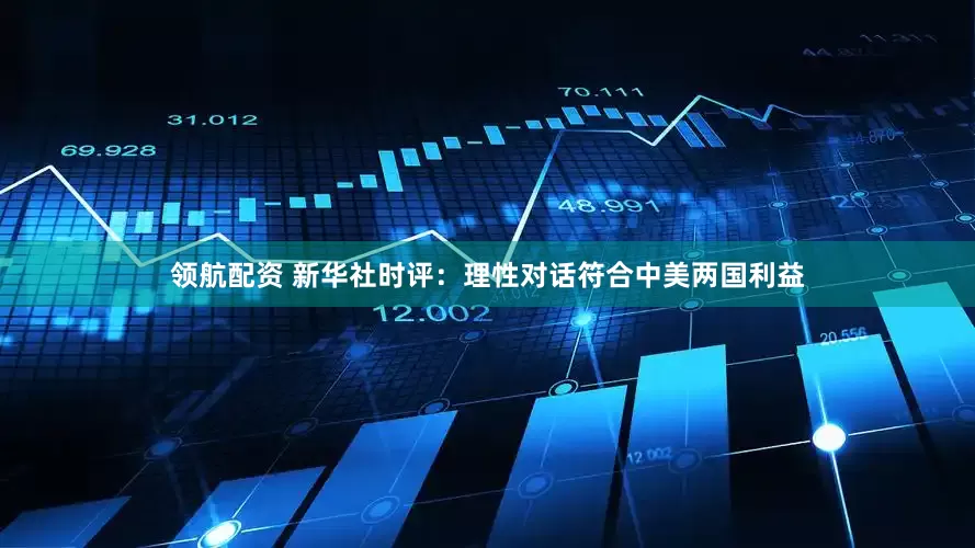 领航配资 新华社时评：理性对话符合中美两国利益